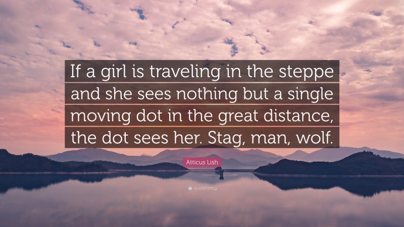Atticus Lish Quote: “If a girl is traveling in the steppe and she sees nothing but a single moving dot in the great distance, the dot sees her. Stag, man, wolf.”