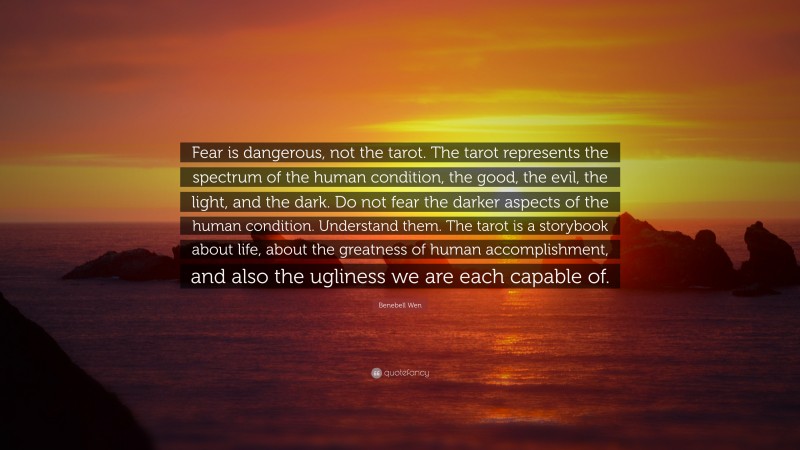 Benebell Wen Quote: “Fear is dangerous, not the tarot. The tarot represents the spectrum of the human condition, the good, the evil, the light, and the dark. Do not fear the darker aspects of the human condition. Understand them. The tarot is a storybook about life, about the greatness of human accomplishment, and also the ugliness we are each capable of.”