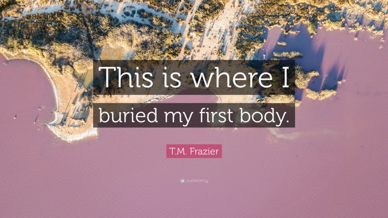 T.M. Frazier Quote: “This is where I buried my first body.”