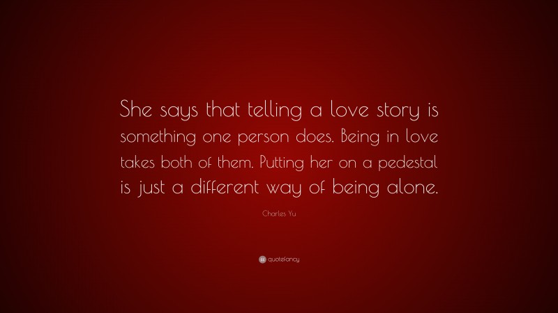 Charles Yu Quote: “She says that telling a love story is something one person does. Being in love takes both of them. Putting her on a pedestal is just a different way of being alone.”