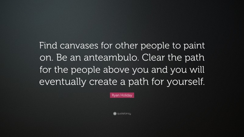 Ryan Holiday Quote: “Find canvases for other people to paint on. Be an anteambulo. Clear the path for the people above you and you will eventually create a path for yourself.”