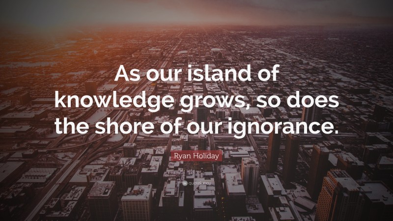 Ryan Holiday Quote: “As our island of knowledge grows, so does the shore of our ignorance.”