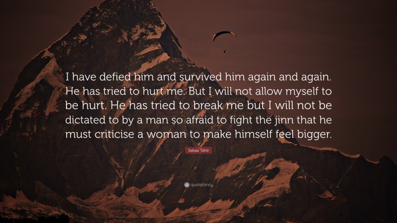 Sabaa Tahir Quote: “I have defied him and survived him again and again. He has tried to hurt me. But I will not allow myself to be hurt. He has tried to break me but I will not be dictated to by a man so afraid to fight the jinn that he must criticise a woman to make himself feel bigger.”