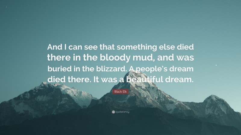 Black Elk Quote: “And I can see that something else died there in the bloody mud, and was buried in the blizzard. A people’s dream died there. It was a beautiful dream.”