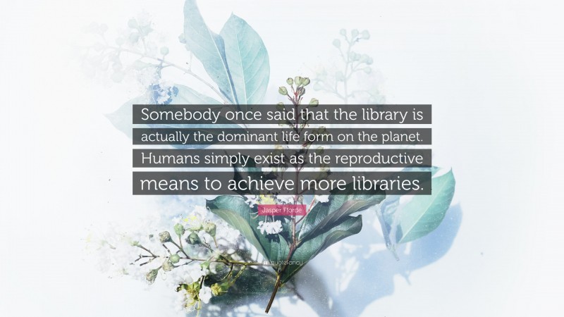 Jasper Fforde Quote: “Somebody once said that the library is actually the dominant life form on the planet. Humans simply exist as the reproductive means to achieve more libraries.”