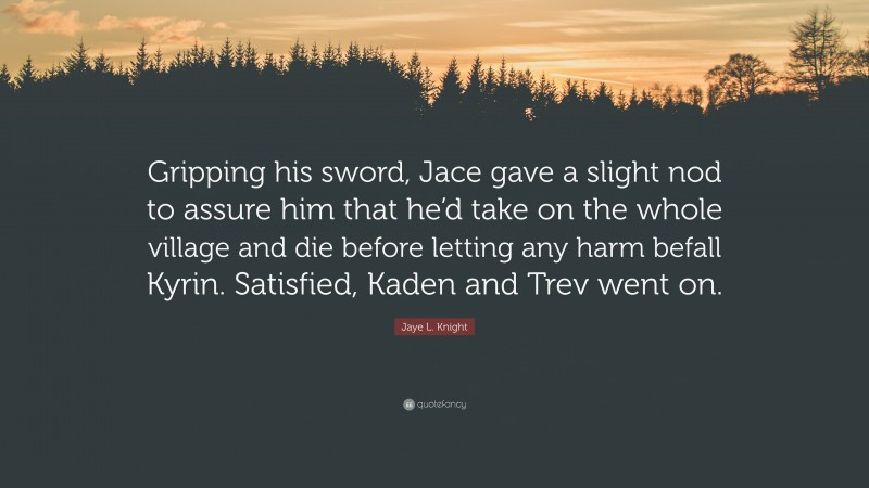 Jaye L. Knight Quote: “Gripping his sword, Jace gave a slight nod to assure him that he’d take on the whole village and die before letting any harm befall Kyrin. Satisfied, Kaden and Trev went on.”