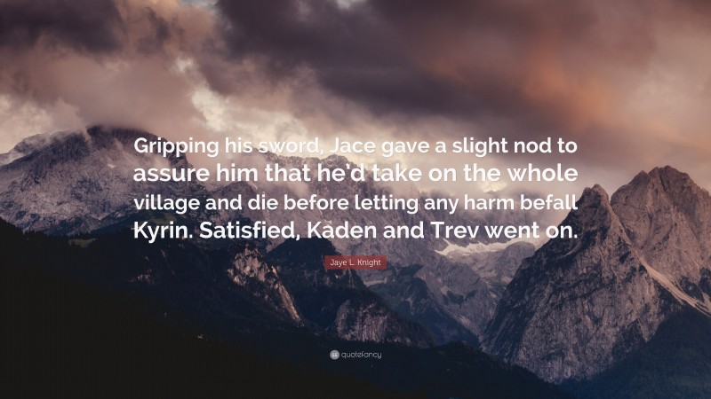 Jaye L. Knight Quote: “Gripping his sword, Jace gave a slight nod to assure him that he’d take on the whole village and die before letting any harm befall Kyrin. Satisfied, Kaden and Trev went on.”