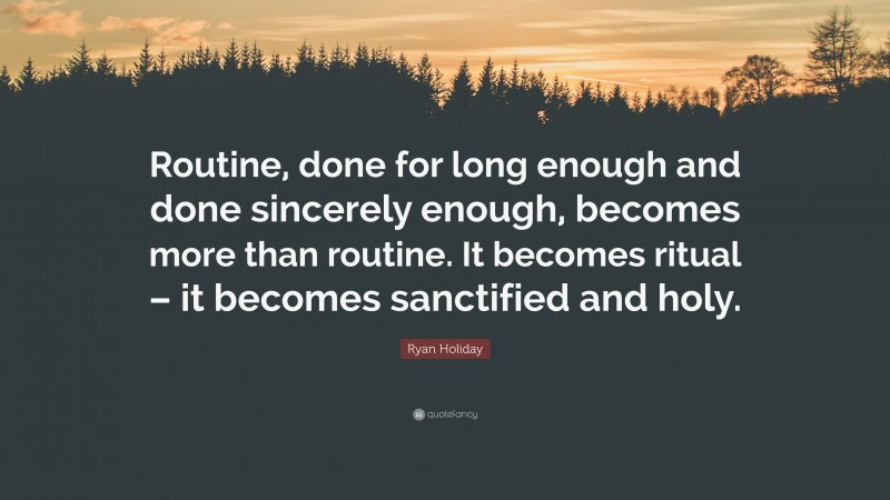 Ryan Holiday Quote: “Routine, done for long enough and done sincerely enough, becomes more than routine. It becomes ritual – it becomes sanctified and holy.”