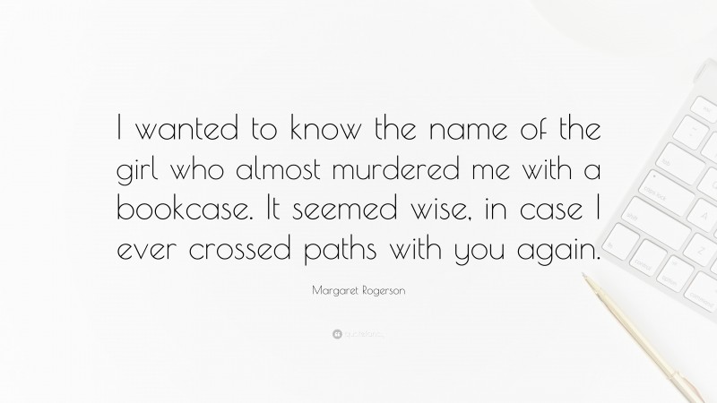 Margaret Rogerson Quote: “I wanted to know the name of the girl who almost murdered me with a bookcase. It seemed wise, in case I ever crossed paths with you again.”