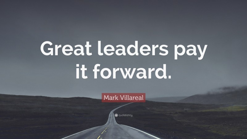 Mark Villareal Quote: “Great leaders pay it forward.”
