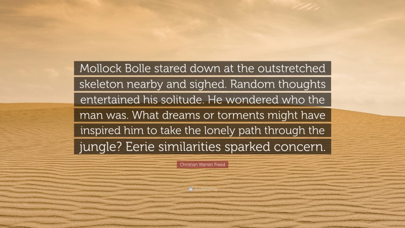 Christian Warren Freed Quote: “Mollock Bolle stared down at the outstretched skeleton nearby and sighed. Random thoughts entertained his solitude. He wondered who the man was. What dreams or torments might have inspired him to take the lonely path through the jungle? Eerie similarities sparked concern.”