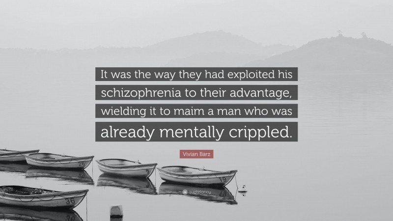 Vivian Barz Quote: “It was the way they had exploited his schizophrenia to their advantage, wielding it to maim a man who was already mentally crippled.”