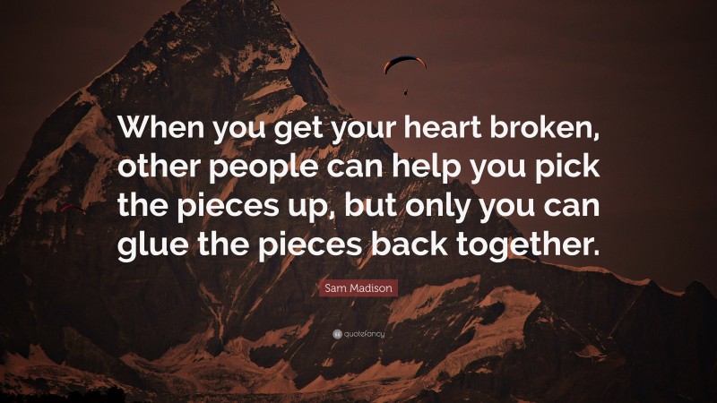 Sam Madison Quote: “When you get your heart broken, other people can help you pick the pieces up, but only you can glue the pieces back together.”