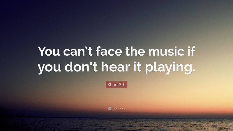 Shark2th Quote: “You can’t face the music if you don’t hear it playing.”