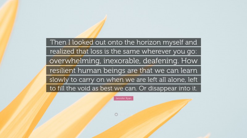 Jennifer Ryan Quote: “Then I looked out onto the horizon myself and realized that loss is the same wherever you go: overwhelming, inexorable, deafening. How resilient human beings are that we can learn slowly to carry on when we are left all alone, left to fill the void as best we can. Or disappear into it.”