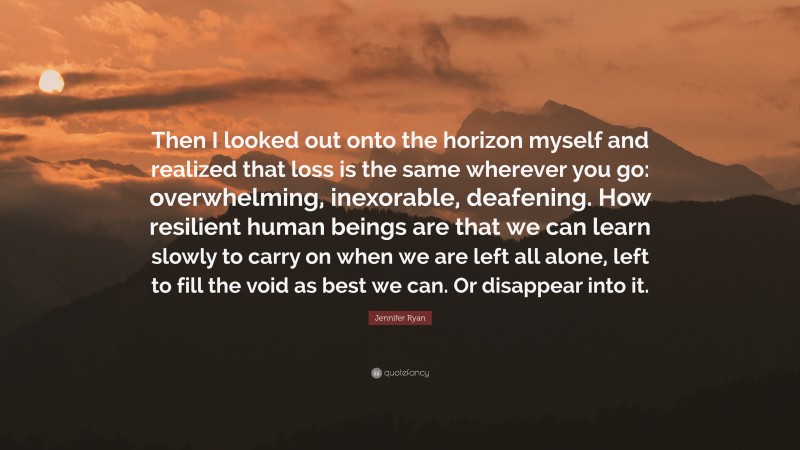 Jennifer Ryan Quote: “Then I looked out onto the horizon myself and realized that loss is the same wherever you go: overwhelming, inexorable, deafening. How resilient human beings are that we can learn slowly to carry on when we are left all alone, left to fill the void as best we can. Or disappear into it.”