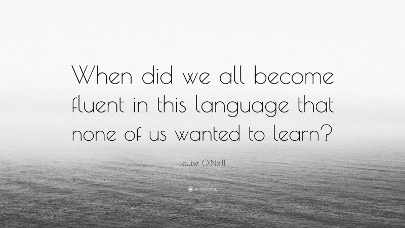 Louise O'Neill Quote: “When did we all become fluent in this language that none of us wanted to learn?”