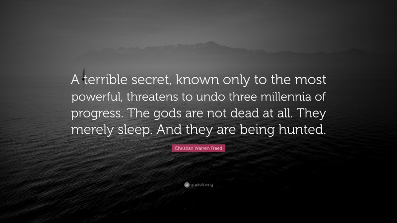 Christian Warren Freed Quote: “A terrible secret, known only to the most powerful, threatens to undo three millennia of progress. The gods are not dead at all. They merely sleep. And they are being hunted.”