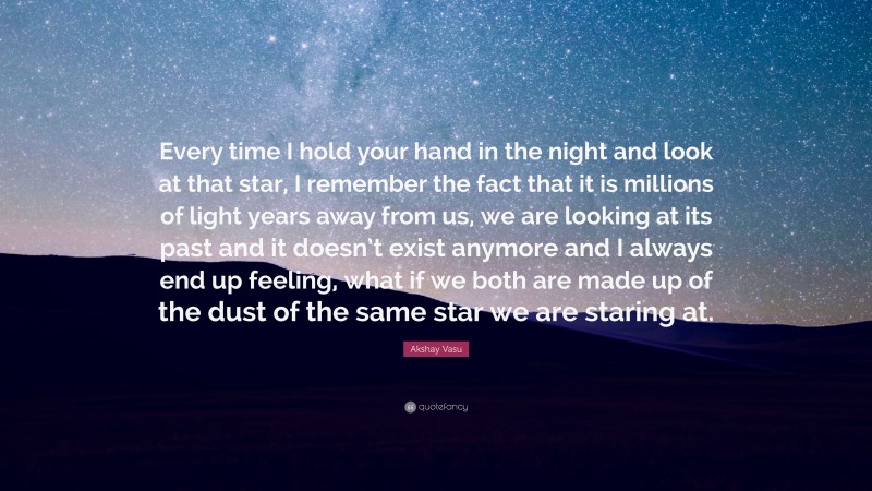Akshay Vasu Quote: “Every time I hold your hand in the night and look at that star, I remember the fact that it is millions of light years away from us, we are looking at its past and it doesn’t exist anymore and I always end up feeling, what if we both are made up of the dust of the same star we are staring at.”