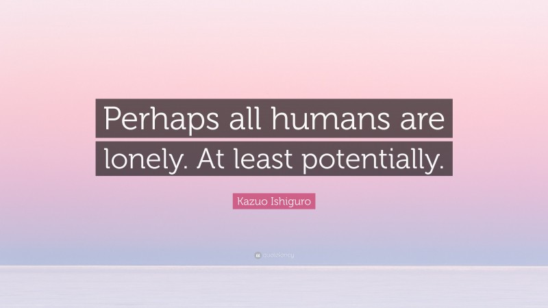 Kazuo Ishiguro Quote: “Perhaps all humans are lonely. At least potentially.”