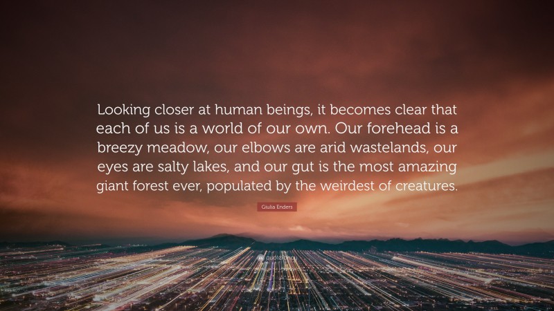 Giulia Enders Quote: “Looking closer at human beings, it becomes clear that each of us is a world of our own. Our forehead is a breezy meadow, our elbows are arid wastelands, our eyes are salty lakes, and our gut is the most amazing giant forest ever, populated by the weirdest of creatures.”