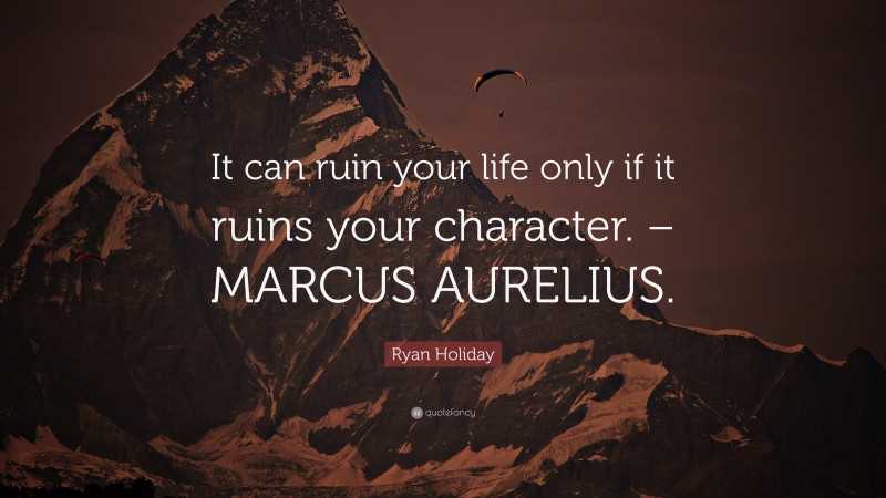 Ryan Holiday Quote: “It can ruin your life only if it ruins your character. – MARCUS AURELIUS.”