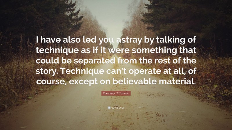 Flannery O'Connor Quote: “I have also led you astray by talking of technique as if it were something that could be separated from the rest of the story. Technique can’t operate at all, of course, except on believable material.”