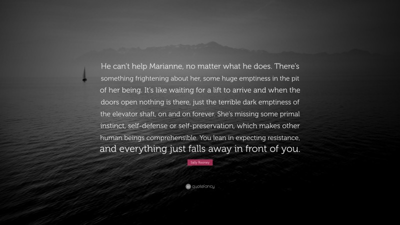 Sally Rooney Quote: “He can’t help Marianne, no matter what he does. There’s something frightening about her, some huge emptiness in the pit of her being. It’s like waiting for a lift to arrive and when the doors open nothing is there, just the terrible dark emptiness of the elevator shaft, on and on forever. She’s missing some primal instinct, self-defense or self-preservation, which makes other human beings comprehensible. You lean in expecting resistance, and everything just falls away in front of you.”