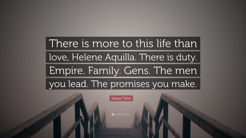 Sabaa Tahir Quote: “There is more to this life than love, Helene Aquilla. There is duty. Empire. Family. Gens. The men you lead. The promises you make.”