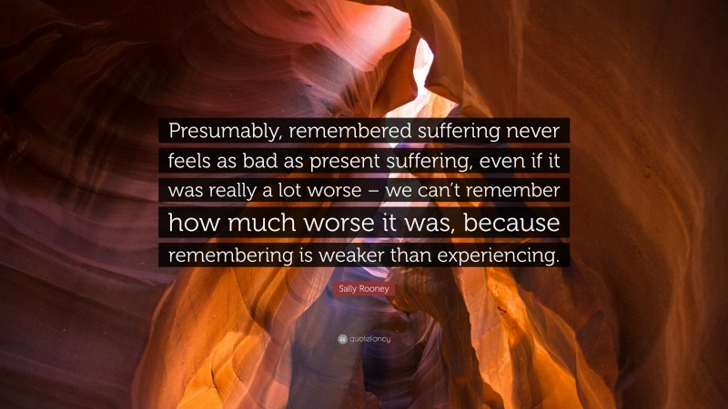 Sally Rooney Quote: “Presumably, remembered suffering never feels as bad as present suffering, even if it was really a lot worse – we can’t remember how much worse it was, because remembering is weaker than experiencing.”