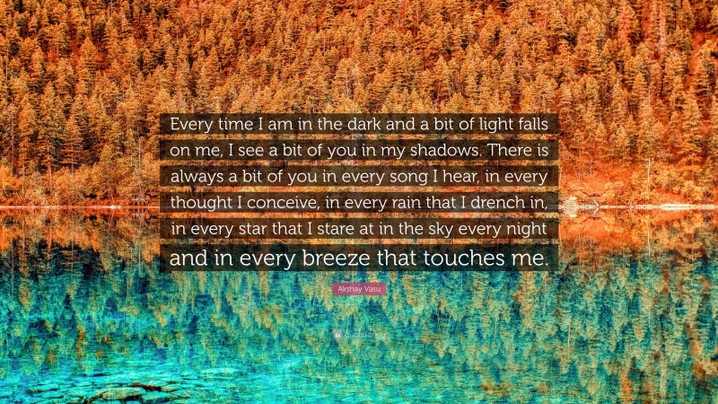 Akshay Vasu Quote: “Every time I am in the dark and a bit of light falls on me, I see a bit of you in my shadows. There is always a bit of you in every song I hear, in every thought I conceive, in every rain that I drench in, in every star that I stare at in the sky every night and in every breeze that touches me.”
