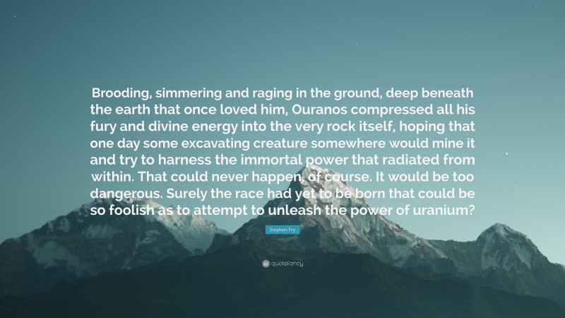 Stephen Fry Quote: “Brooding, simmering and raging in the ground, deep beneath the earth that once loved him, Ouranos compressed all his fury and divine energy into the very rock itself, hoping that one day some excavating creature somewhere would mine it and try to harness the immortal power that radiated from within. That could never happen, of course. It would be too dangerous. Surely the race had yet to be born that could be so foolish as to attempt to unleash the power of uranium?”