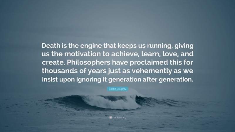 Caitlin Doughty Quote: “Death is the engine that keeps us running, giving us the motivation to achieve, learn, love, and create. Philosophers have proclaimed this for thousands of years just as vehemently as we insist upon ignoring it generation after generation.”