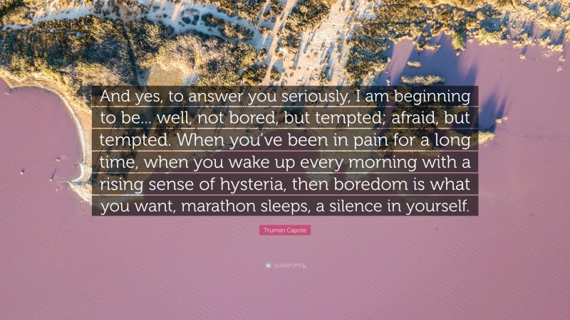 Truman Capote Quote: “And yes, to answer you seriously, I am beginning to be... well, not bored, but tempted; afraid, but tempted. When you’ve been in pain for a long time, when you wake up every morning with a rising sense of hysteria, then boredom is what you want, marathon sleeps, a silence in yourself.”