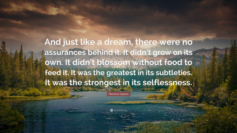 Mariana Zapata Quote: “And just like a dream, there were no assurances behind it. It didn’t grow on its own. It didn’t blossom without food to feed it. It was the greatest in its subtleties. It was the strongest in its selflessness.”