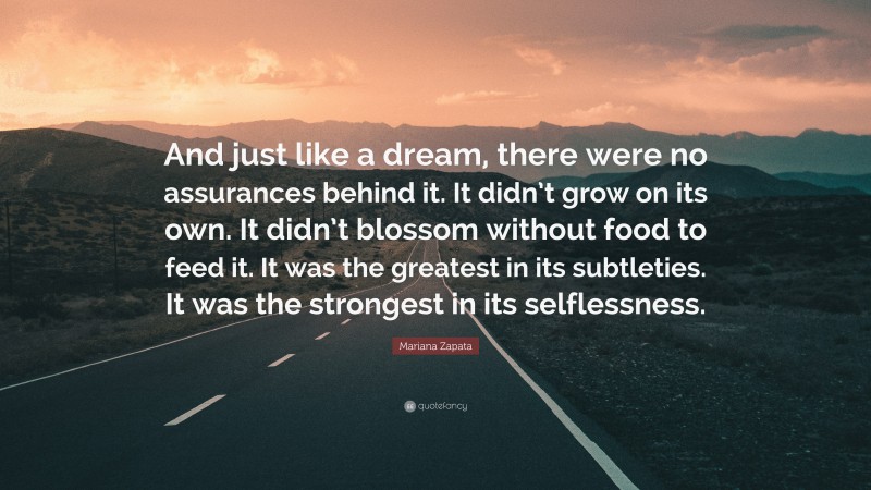 Mariana Zapata Quote: “And just like a dream, there were no assurances behind it. It didn’t grow on its own. It didn’t blossom without food to feed it. It was the greatest in its subtleties. It was the strongest in its selflessness.”