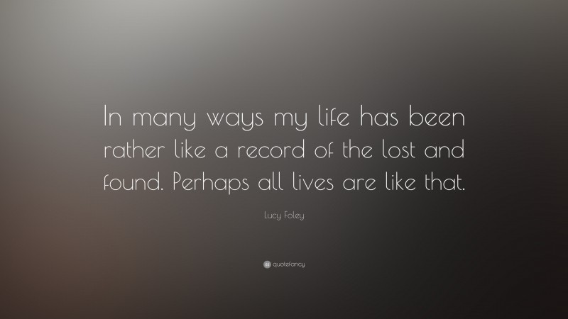 Lucy Foley Quote: “In many ways my life has been rather like a record of the lost and found. Perhaps all lives are like that.”