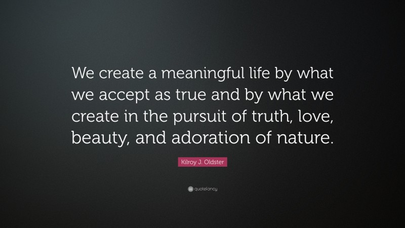 Kilroy J. Oldster Quote: “We create a meaningful life by what we accept as true and by what we create in the pursuit of truth, love, beauty, and adoration of nature.”