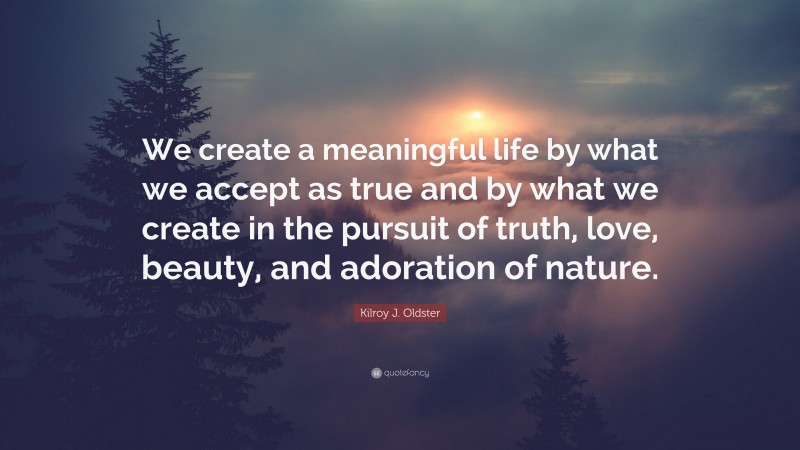 Kilroy J. Oldster Quote: “We create a meaningful life by what we accept as true and by what we create in the pursuit of truth, love, beauty, and adoration of nature.”