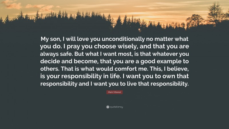 Mark Villareal Quote: “My son, I will love you unconditionally no matter what you do. I pray you choose wisely, and that you are always safe. But what I want most, is that whatever you decide and become, that you are a good example to others. That is what would comfort me. This, I believe, is your responsibility in life. I want you to own that responsibility and I want you to live that responsibility.”