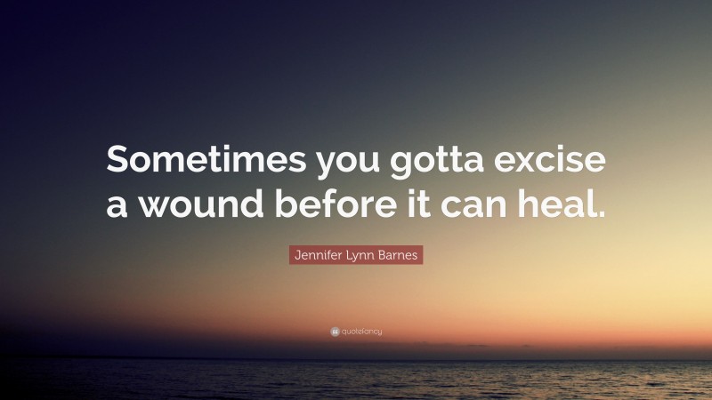 Jennifer Lynn Barnes Quote: “Sometimes you gotta excise a wound before it can heal.”