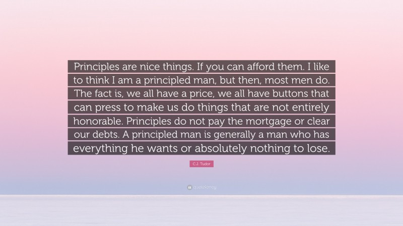 C.J. Tudor Quote: “Principles are nice things. If you can afford them. I like to think I am a principled man, but then, most men do. The fact is, we all have a price, we all have buttons that can press to make us do things that are not entirely honorable. Principles do not pay the mortgage or clear our debts. A principled man is generally a man who has everything he wants or absolutely nothing to lose.”