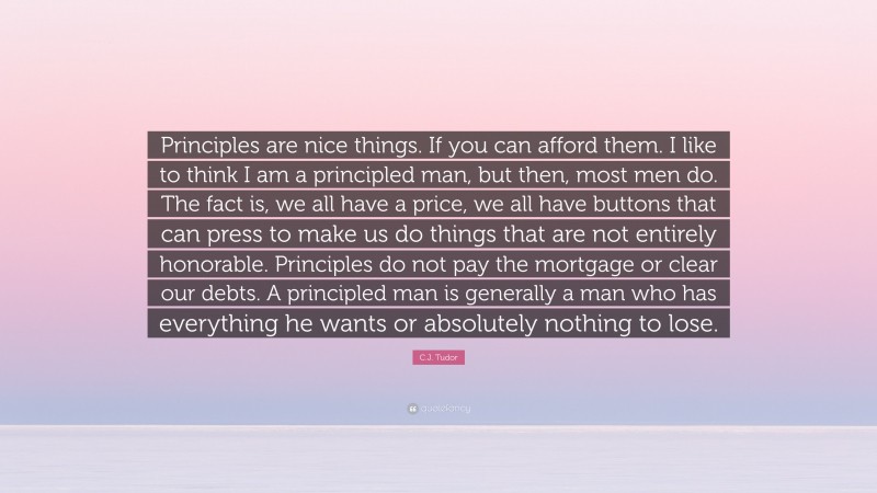 C.J. Tudor Quote: “Principles are nice things. If you can afford them. I like to think I am a principled man, but then, most men do. The fact is, we all have a price, we all have buttons that can press to make us do things that are not entirely honorable. Principles do not pay the mortgage or clear our debts. A principled man is generally a man who has everything he wants or absolutely nothing to lose.”