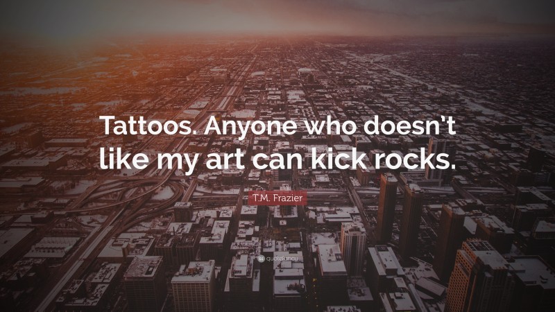 T.M. Frazier Quote: “Tattoos. Anyone who doesn’t like my art can kick rocks.”