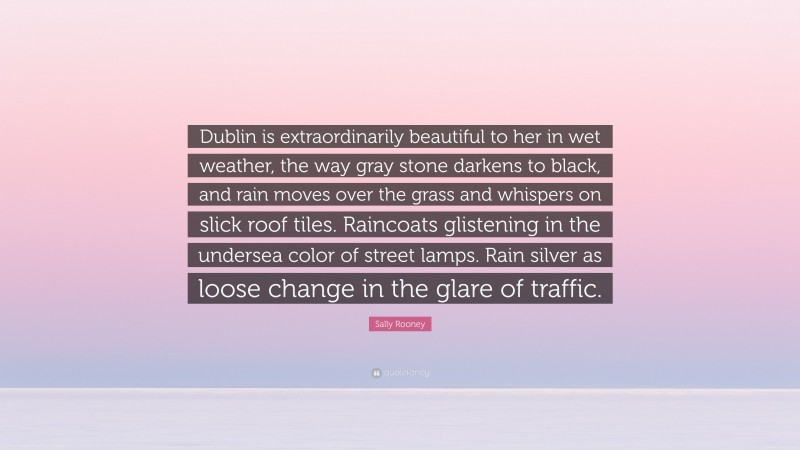 Sally Rooney Quote: “Dublin is extraordinarily beautiful to her in wet weather, the way gray stone darkens to black, and rain moves over the grass and whispers on slick roof tiles. Raincoats glistening in the undersea color of street lamps. Rain silver as loose change in the glare of traffic.”