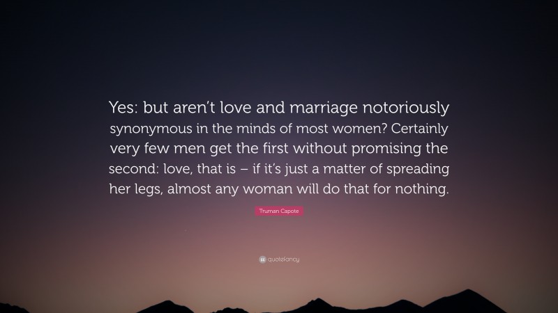 Truman Capote Quote: “Yes: but aren’t love and marriage notoriously synonymous in the minds of most women? Certainly very few men get the first without promising the second: love, that is – if it’s just a matter of spreading her legs, almost any woman will do that for nothing.”