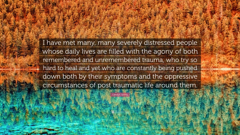 Carolyn Spring Quote: “I have met many, many severely distressed people whose daily lives are filled with the agony of both remembered and unremembered trauma, who try so hard to heal and yet who are constantly being pushed down both by their symptoms and the oppressive circumstances of post traumatic life around them.”