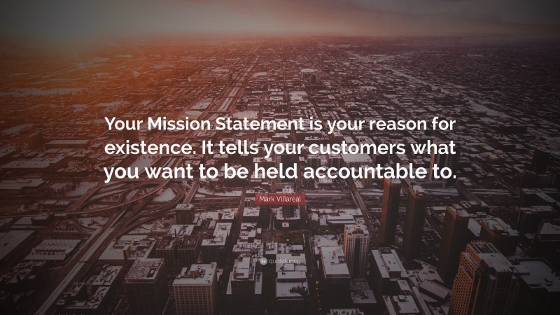 Mark Villareal Quote: “Your Mission Statement is your reason for existence. It tells your customers what you want to be held accountable to.”