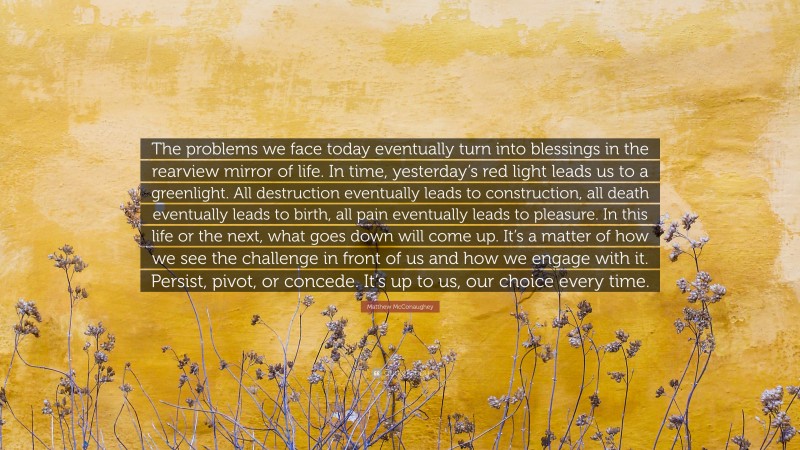 Matthew McConaughey Quote: “The problems we face today eventually turn into blessings in the rearview mirror of life. In time, yesterday’s red light leads us to a greenlight. All destruction eventually leads to construction, all death eventually leads to birth, all pain eventually leads to pleasure. In this life or the next, what goes down will come up. It’s a matter of how we see the challenge in front of us and how we engage with it. Persist, pivot, or concede. It’s up to us, our choice every time.”