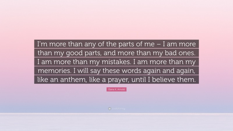 Elana K. Arnold Quote: “I’m more than any of the parts of me – I am more than my good parts, and more than my bad ones. I am more than my mistakes. I am more than my memories. I will say these words again and again, like an anthem, like a prayer, until I believe them.”